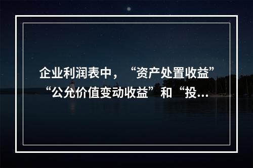 企业利润表中，“资产处置收益”“公允价值变动收益”和“投资收