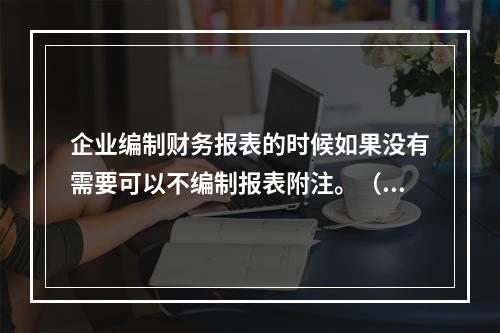 企业编制财务报表的时候如果没有需要可以不编制报表附注。（　）