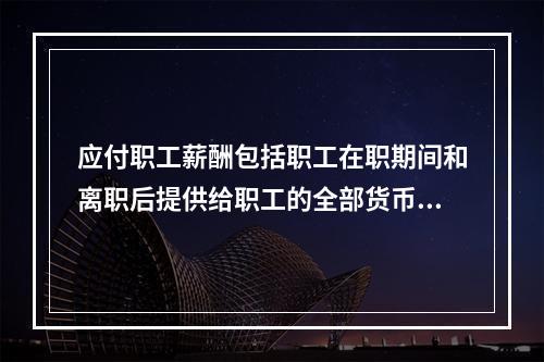 应付职工薪酬包括职工在职期间和离职后提供给职工的全部货币性薪