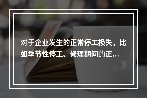 对于企业发生的正常停工损失，比如季节性停工、修理期间的正常停