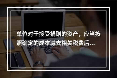 单位对于接受捐赠的资产，应当按照确定的成本减去相关税费后的净