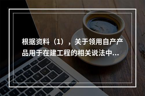 根据资料（1），关于领用自产产品用于在建工程的相关说法中，正