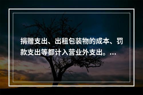 捐赠支出、出租包装物的成本、罚款支出等都计入营业外支出。（　