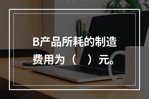 B产品所耗的制造费用为（　）元。