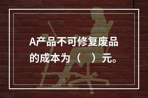 A产品不可修复废品的成本为（　）元。