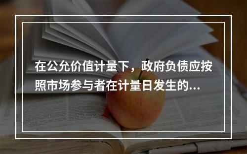 在公允价值计量下，政府负债应按照市场参与者在计量日发生的有序