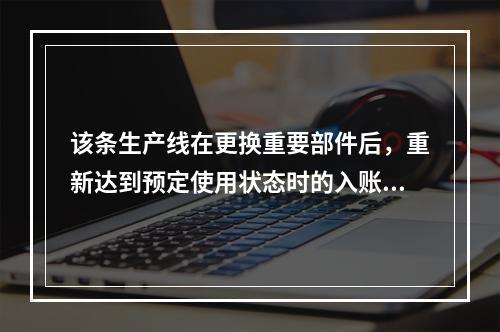 该条生产线在更换重要部件后，重新达到预定使用状态时的入账价值