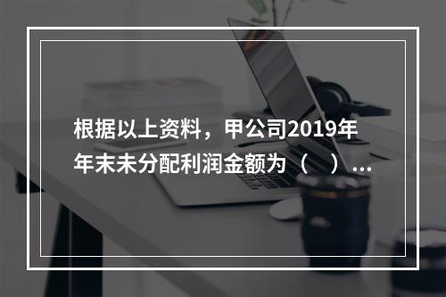 根据以上资料，甲公司2019年年末未分配利润金额为（　）万元