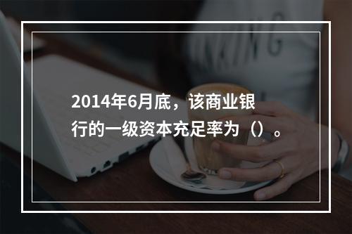 2014年6月底，该商业银行的一级资本充足率为（）。