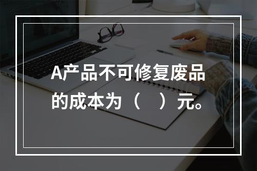 A产品不可修复废品的成本为（　）元。