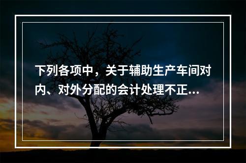 下列各项中，关于辅助生产车间对内、对外分配的会计处理不正确的