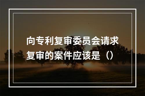 向专利复审委员会请求复审的案件应该是（）