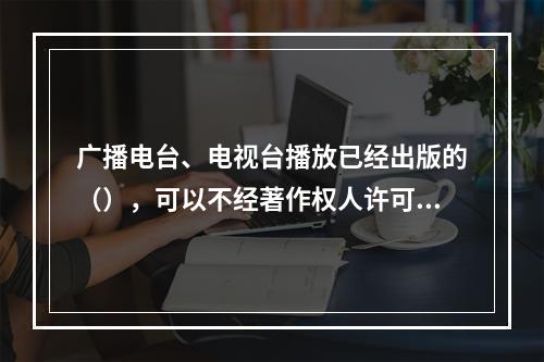 广播电台、电视台播放已经出版的（），可以不经著作权人许可，但