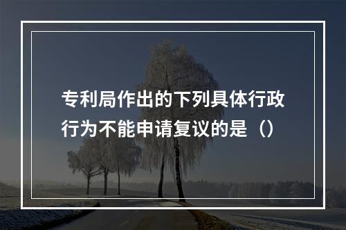 专利局作出的下列具体行政行为不能申请复议的是（）