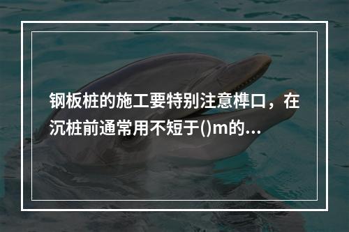 钢板桩的施工要特别注意榫口，在沉桩前通常用不短于()m的钢板