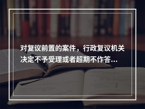 对复议前置的案件，行政复议机关决定不予受理或者超期不作答复的