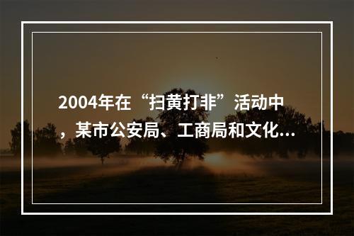 2004年在“扫黄打非”活动中，某市公安局、工商局和文化局共