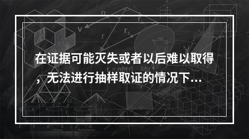 在证据可能灭失或者以后难以取得，无法进行抽样取证的情况下，管