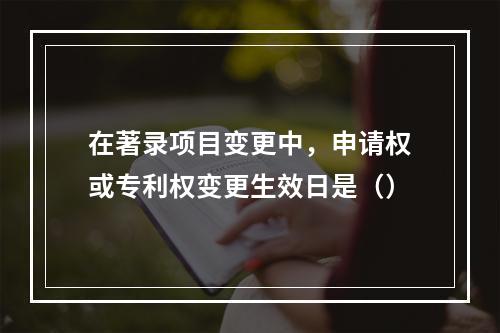 在著录项目变更中，申请权或专利权变更生效日是（）