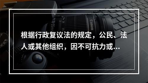 根据行政复议法的规定，公民、法人或其他组织，因不可抗力或其他