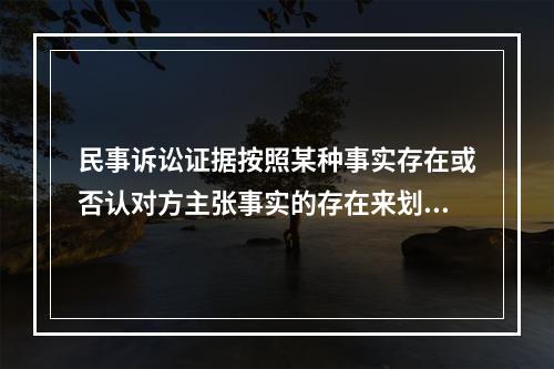 民事诉讼证据按照某种事实存在或否认对方主张事实的存在来划分，