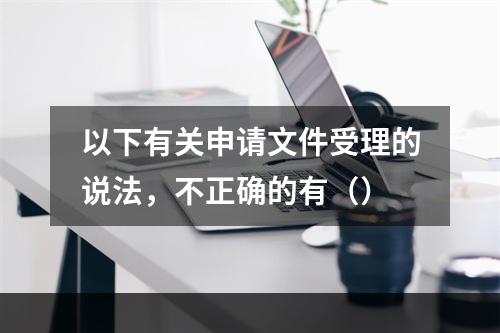 以下有关申请文件受理的说法，不正确的有（）