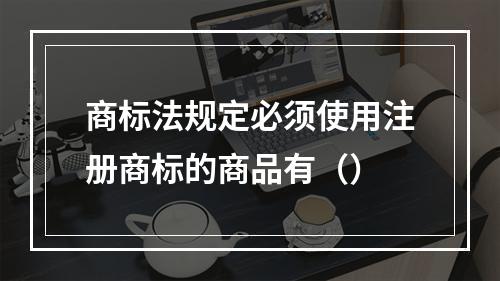 商标法规定必须使用注册商标的商品有（）