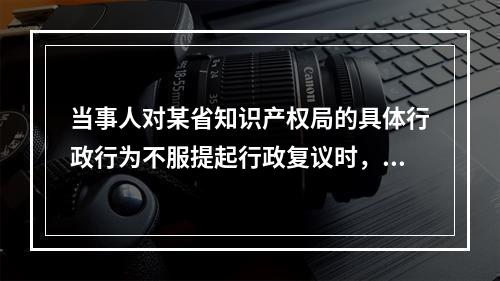 当事人对某省知识产权局的具体行政行为不服提起行政复议时，可以