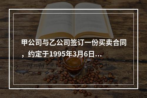 甲公司与乙公司签订一份买卖合同，约定于1995年3月6日乙公