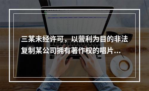 三某未经许可，以营利为目的非法复制某公司拥有著作权的唱片，情