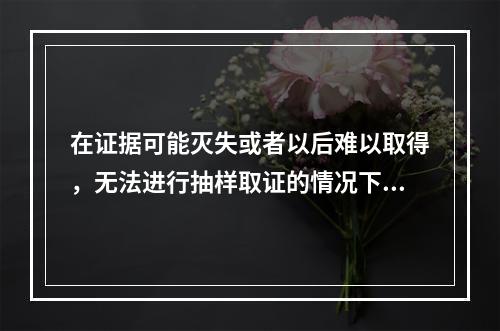 在证据可能灭失或者以后难以取得，无法进行抽样取证的情况下，管