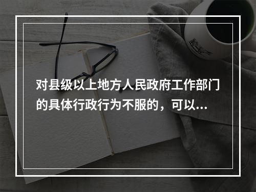 对县级以上地方人民政府工作部门的具体行政行为不服的，可以向该