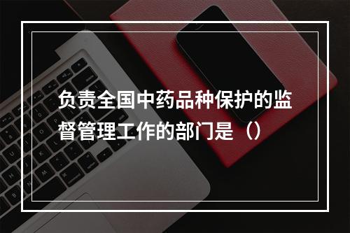 负责全国中药品种保护的监督管理工作的部门是（）