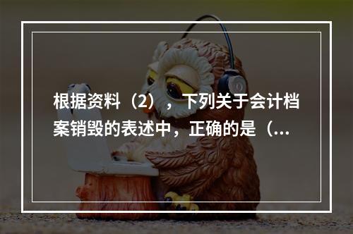 根据资料（2），下列关于会计档案销毁的表述中，正确的是（ ）