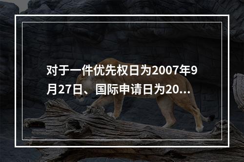 对于一件优先权日为2007年9月27日、国际申请日为2008