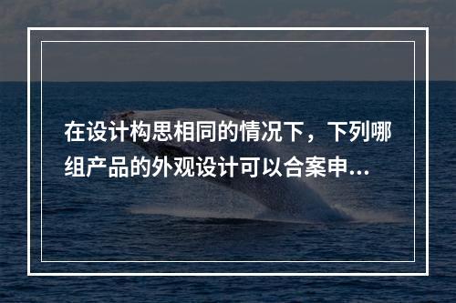 在设计构思相同的情况下，下列哪组产品的外观设计可以合案申请（