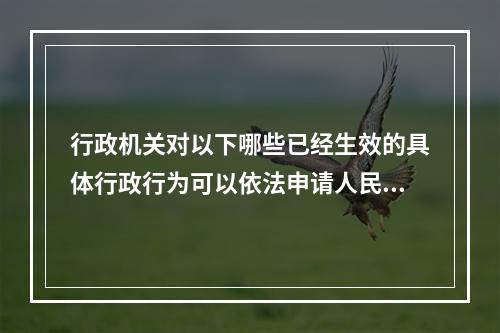 行政机关对以下哪些已经生效的具体行政行为可以依法申请人民法院