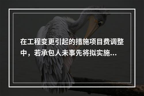 在工程变更引起的措施项目费调整中，若承包人未事先将拟实施的方