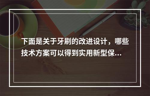 下面是关于牙刷的改进设计，哪些技术方案可以得到实用新型保护？