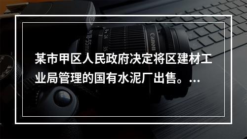 某市甲区人民政府决定将区建材工业局管理的国有水泥厂出售。水泥