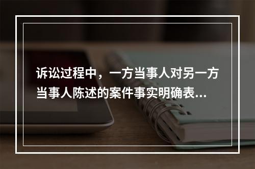 诉讼过程中，一方当事人对另一方当事人陈述的案件事实明确表示承