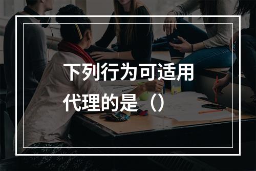 下列行为可适用代理的是（）