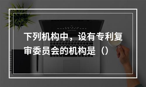 下列机构中，设有专利复审委员会的机构是（）