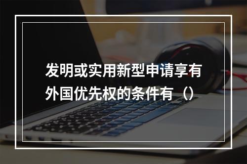 发明或实用新型申请享有外国优先权的条件有（）