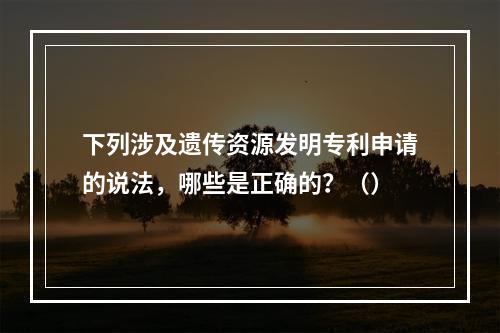 下列涉及遗传资源发明专利申请的说法，哪些是正确的？（）