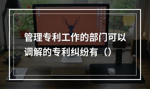 管理专利工作的部门可以调解的专利纠纷有（）