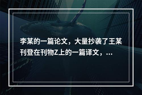 李某的一篇论文，大量抄袭了王某刊登在刊物Z上的一篇译文，李某