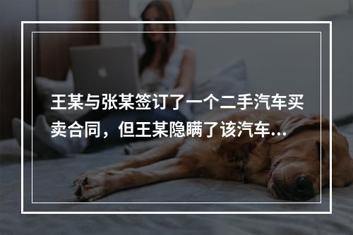 王某与张某签订了一个二手汽车买卖合同，但王某隐瞒了该汽车存在