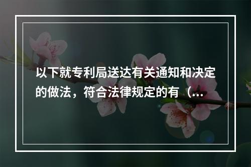 以下就专利局送达有关通知和决定的做法，符合法律规定的有（）