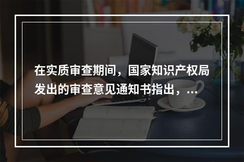 在实质审查期间，国家知识产权局发出的审查意见通知书指出，专利